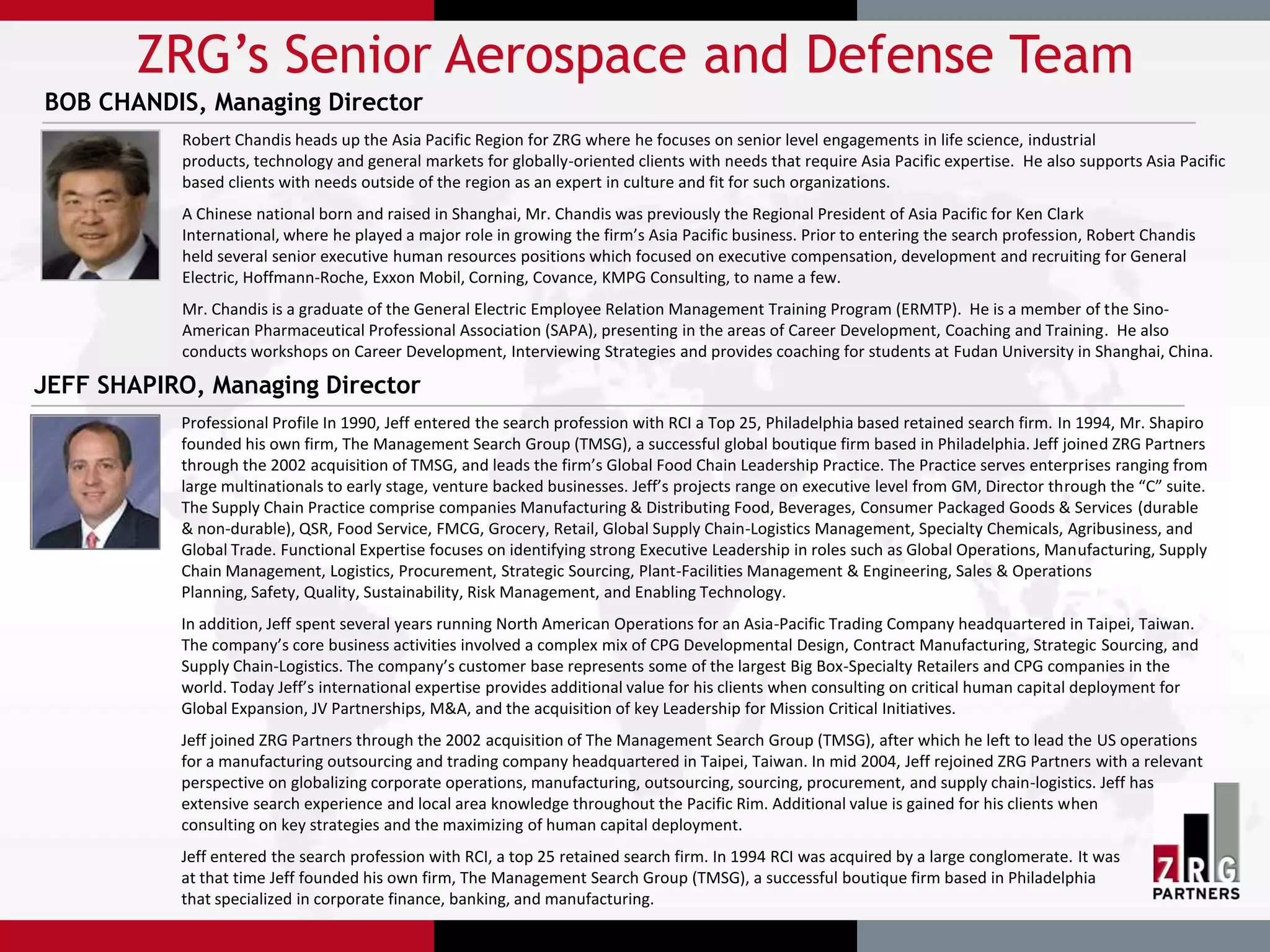 ZRG’s Senior Aerospace and Defense Team
BOB CHANDIS, Managing Director
           Robert Chandis heads up the Asia Pacific Region for ZRG where he focuses on senior level engagements in life science, industrial
           products, technology and general markets for globally-oriented clients with needs that require Asia Pacific expertise. He also supports Asia Pacific
           based clients with needs outside of the region as an expert in culture and fit for such organizations.
           A Chinese national born and raised in Shanghai, Mr. Chandis was previously the Regional President of Asia Pacific for Ken Clark
           International, where he played a major role in growing the firm’s Asia Pacific business. Prior to entering the search profession, Robert Chandis
           held several senior executive human resources positions which focused on executive compensation, development and recruiting for General
           Electric, Hoffmann-Roche, Exxon Mobil, Corning, Covance, KMPG Consulting, to name a few.
           Mr. Chandis is a graduate of the General Electric Employee Relation Management Training Program (ERMTP). He is a member of the Sino-
           American Pharmaceutical Professional Association (SAPA), presenting in the areas of Career Development, Coaching and Training. He also
           conducts workshops on Career Development, Interviewing Strategies and provides coaching for students at Fudan University in Shanghai, China.

JEFF SHAPIRO, Managing Director
           Professional Profile In 1990, Jeff entered the search profession with RCI a Top 25, Philadelphia based retained search firm. In 1994, Mr. Shapiro
           founded his own firm, The Management Search Group (TMSG), a successful global boutique firm based in Philadelphia. Jeff joined ZRG Partners
           through the 2002 acquisition of TMSG, and leads the firm’s Global Food Chain Leadership Practice. The Practice serves enterprises ranging from
           large multinationals to early stage, venture backed businesses. Jeff’s projects range on executive level from GM, Director through the “C” suite.
           The Supply Chain Practice comprise companies Manufacturing & Distributing Food, Beverages, Consumer Packaged Goods & Services (durable
           & non-durable), QSR, Food Service, FMCG, Grocery, Retail, Global Supply Chain-Logistics Management, Specialty Chemicals, Agribusiness, and
           Global Trade. Functional Expertise focuses on identifying strong Executive Leadership in roles such as Global Operations, Manufacturing, Supply
           Chain Management, Logistics, Procurement, Strategic Sourcing, Plant-Facilities Management & Engineering, Sales & Operations
           Planning, Safety, Quality, Sustainability, Risk Management, and Enabling Technology.
           In addition, Jeff spent several years running North American Operations for an Asia-Pacific Trading Company headquartered in Taipei, Taiwan.
           The company’s core business activities involved a complex mix of CPG Developmental Design, Contract Manufacturing, Strategic Sourcing, and
           Supply Chain-Logistics. The company’s customer base represents some of the largest Big Box-Specialty Retailers and CPG companies in the
           world. Today Jeff’s international expertise provides additional value for his clients when consulting on critical human capital deployment for
           Global Expansion, JV Partnerships, M&A, and the acquisition of key Leadership for Mission Critical Initiatives.
           Jeff joined ZRG Partners through the 2002 acquisition of The Management Search Group (TMSG), after which he left to lead the US operations
           for a manufacturing outsourcing and trading company headquartered in Taipei, Taiwan. In mid 2004, Jeff rejoined ZRG Partners with a relevant
           perspective on globalizing corporate operations, manufacturing, outsourcing, sourcing, procurement, and supply chain-logistics. Jeff has
           extensive search experience and local area knowledge throughout the Pacific Rim. Additional value is gained for his clients when
           consulting on key strategies and the maximizing of human capital deployment.
           Jeff entered the search profession with RCI, a top 25 retained search firm. In 1994 RCI was acquired by a large conglomerate. It was
           at that time Jeff founded his own firm, The Management Search Group (TMSG), a successful boutique firm based in Philadelphia
           that specialized in corporate finance, banking, and manufacturing.
 