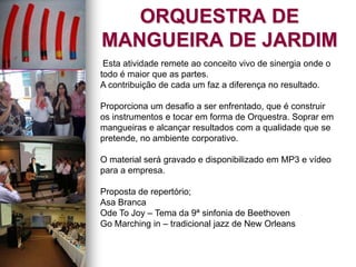 ORQUESTRA DE
MANGUEIRA DE JARDIM
Esta atividade remete ao conceito vivo de sinergia onde o
todo é maior que as partes.
A contribuição de cada um faz a diferença no resultado.
Proporciona um desafio a ser enfrentado, que é construir
os instrumentos e tocar em forma de Orquestra. Soprar em
mangueiras e alcançar resultados com a qualidade que se
pretende, no ambiente corporativo.
O material será gravado e disponibilizado em MP3 e vídeo
para a empresa.
Proposta de repertório;
Asa Branca
Ode To Joy – Tema da 9ª sinfonia de Beethoven
Go Marching in – tradicional jazz de New Orleans
 