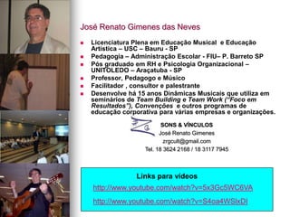 José Renato Gimenes das Neves
 Licenciatura Plena em Educação Musical e Educação
Artística – USC – Bauru - SP
 Pedagogia – Administração Escolar - FIU– P. Barreto SP
 Pós graduado em RH e Psicologia Organizacional –
UNITOLEDO – Araçatuba - SP
 Professor, Pedagogo e Músico
 Facilitador , consultor e palestrante
 Desenvolve há 15 anos Dinâmicas Musicais que utiliza em
seminários de Team Building e Team Work (“Foco em
Resultados”), Convenções e outros programas de
educação corporativa para várias empresas e organizações.
SONS & VÍNCULOS
José Renato Gimenes
zrgcult@gmail.com
Tel. 18 3624 2168 / 18 3117 7945
http://www.youtube.com/watch?v=5x3Gc5WC6VA
Links para vídeos
http://www.youtube.com/watch?v=S4oa4WSlxDI
 