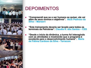 DEPOIMENTOS
 “Compreendi que se o ser humano se quiser, ele vai
além de seus sonhos e objetivos”. Alcie Pedroso da
Silva – Manserv
 “Este treinamento deveria ser levado para todos os
terminais da Petrobras”. Claudia R. dos Santos – CSS
 “Desde o início da dinâmica, a turma foi interagindo
com as atividades e mostrando que o programa é
excelente para o desenvolvimento humano”. Maria
de Fátima Cardoso da Silva - Terracom
 