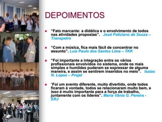 DEPOIMENTOS
 “Fato marcante: a didática e o envolvimento de todos
nas atividades propostas”. José Feliciano de Souza –
Transpetro
 “Com a música, fica mais fácil de concentrar no
assunto”. Luiz Paulo dos Santos Lima – TKK
 “Foi importante a integração entre os vários
profissionais envolvidos no sistema, onde os mais
simples e humildes puderam se expressar de alguma
maneira, e assim se sentirem inseridos no meio”. Isaias
N. Lopes – Projel
 “Foi um evento diferente, muito divertido, onde todos
ficaram à vontade, todos se relacionaram muito bem, e
isso é muito importante para a força de trabalho,
juntamente com os líderes”. Maria Vânia G. Pereira -
ERJ
 