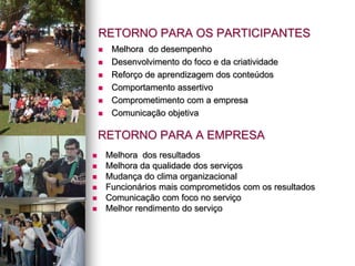 RETORNO PARA OS PARTICIPANTES
 Melhora do desempenho
 Desenvolvimento do foco e da criatividade
 Reforço de aprendizagem dos conteúdos
 Comportamento assertivo
 Comprometimento com a empresa
 Comunicação objetiva
RETORNO PARA A EMPRESA
 Melhora dos resultados
 Melhora da qualidade dos serviços
 Mudança do clima organizacional
 Funcionários mais comprometidos com os resultados
 Comunicação com foco no serviço
 Melhor rendimento do serviço
 