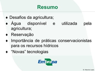 Resumo
Dr. Mauricio Lopes
 Desafios da agricultura;
 Água disponível e utilizada pela
agricultura;
 Reservação
 Importância de práticas conservacionistas
para os recursos hídricos
 “Novas” tecnologias
 