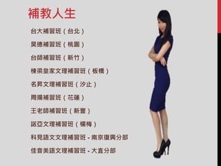 補教人生
台大補習班（台北）
昊德補習班（桃園）
台師補習班（新竹）
棟梁皇家文理補習班（板橋）
名昇文理補習班（汐止）
周揚補習班（花蓮）
王老師補習班（新豐）
諾亞文理補習班（楊梅）
科見語文文理補習班 - 南京復興分部
佳音美語文理補習班 - 大直分部
 