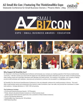 Why Support AZ Small Biz Con?
An investment in the Arizona Small Business Conference will showcase your company as a leading supporter of the Arizona small business
community. It will also connect your brand with the largest and only statewide association dedicated to serving the needs of small businesses,
while creating unique and meaningful interactions with attendees and award winners. By investing in this program, your company is helping
provide small businesses with inspiration, resources and connections to continue to be successful in a challenging economy.
AZ Small Biz Con (the Arizona Small Business Conference) is the only statewide conference for small businesses in Arizona. This event
offers small business owners and entrepreneurs the chance to make connections, learn new skills, and promote their businesses to a state-
wide audience. Average attendance is 1,000-1,500 and growing.
The Conference includes:
• 21st Annual Enterprise Business Awards + VIP Reception
• Timely, relevant educational breakout sessions on critical business issues
(certain sponsor levels have the opportunity to be a presenter at these breakout sessions)
• One-on-One Business Mentoring
• ThinkSmallBiz Expo featuring over 150 exhibitors
• B2B Networking Mixer
AZ Small Biz Con | Featuring The ThinkSmallBiz Expo
Statewide Conference for Small Business Owners | Phoenix Metro | May
CON
SMALL
BIZEXPO • SMALL BUSINESS AWARDS • EDUCATION
 