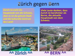 Zürich gegen BernViele Leute denken, dass Zurich ist berühmter als Berne, die aktuelle Hauptstadt von dem Schweiz.Zürich ist nicht die Hauptstadt von die Schweiz, aber es ist die grösste Stadt und die kulturelle Zentrum des Land!^^ Zürich ^^^^ Bern ^^
