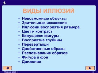 ВИДЫ ИЛЛЮЗИЙ Невозможные объекты Зрительные искажения Иллюзии восприятия размера Цвет и контраст Кажущиеся фигуры Восприятие глубины Перевертыши Двойственные образы Распознавание образов Фигура и фон Движение Москва, 2006 г. 3 