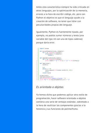 Antes esta característica siempre ha sido criticada en
otros lenguajes, por la optimización de la memoria,
errores a la hora de escribir código, etc. pero con
Python el objetivo es que el lenguaje ayude a la
creación de software, no tener que lidiar con
peculiaridades propias del lenguaje.
Igualmente, Python es fuertemente tipado, por
ejemplo, no podrás sumar números y texto (una
variable del tipo int con una de tipos cadenas)
porque daría error.
Es orientado a objetos
Ya hemos dicho que podemos aplicar otro estilo de
programación, hacer software orientado a objetos
conlleva una serie de ventajas estándar, sobretodo a
la hora de reutilizar los componentes gracias a la
herencia y sus funciones de polimorfismo.
 