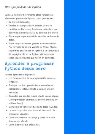 Aprender a programar
Python desde cero
Los fundamentos de la programación con este
lenguaje.
Trabajar con los tipos de datos: como hacer
colecciones, listas, entrada y salida y uso de
variables.
Aprender que son las clases y todo lo que abarca
la Programación orientada a objetos (herencia y
polimorfismo).
El manejo de ficheros y bases de datos (SQLite).
La interfaz gráfica para hacer el desarrollo de
programas visuales.
Como documentar tu código y darle forma de
documento oficial.
Como distribuir tus programas.
Puedes aprender lo siguiente:
De libre distribución.
Gracias a su popularidad, existen una gran
cantidad de librerías y funciones ya hechas, que
podemos utilizar gracias a su extensa biblioteca.
Tiene soporte para múltiple variedad de bases de
datos.
Tiene un gran soporte gracias a su comunidad.
Por ejemplo, la última versión de Visual Studio
te permite desarrollar en Python, o la comunidad
de la página oficial de Python, dónde vemos
todas las actividades que hacen en el mundo.
Otras propiedades de Python
Vamos a nombrar brevemente otras funciones o
elementos propios de Python, como pueden ser:
 