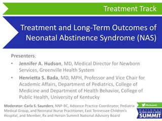 Treatment and Long-Term Outcomes of
Neonatal Abstinence Syndrome (NAS)
Presenters:
• Jennifer A. Hudson, MD, Medical Director for Newborn
Services, Greenville Health System
• Henrietta S. Bada, MD, MPH, Professor and Vice Chair for
Academic Affairs, Department of Pediatrics, College of
Medicine and Department of Health Behavior, College of
Public Health, University of Kentucky
Treatment Track
Moderator: Carla S. Saunders, NNP-BC, Advance Practice Coordinator, Pediatrix
Medical Group, and Neonatal Nurse Practitioner, East Tennessee Children’s
Hospital, and Member, Rx and Heroin Summit National Advisory Board
 
