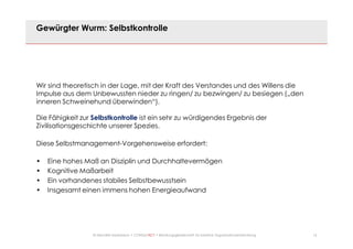 14© Mechtild Erpenbeck • CONSULTACT • Beratungsgesellschaft für kreative Organisationsentwicklung
Gewürgter Wurm: Selbstkontrolle
Wir sind theoretisch in der Lage, mit der Kraft des Verstandes und des Willens die
Impulse aus dem Unbewussten nieder zu ringen/ zu bezwingen/ zu besiegen („den
inneren Schweinehund überwinden“).
Die Fähigkeit zur Selbstkontrolle ist ein sehr zu würdigendes Ergebnis der
Zivilisationsgeschichte unserer Spezies.
Diese Selbstmanagement-Vorgehensweise erfordert:
• Eine hohes Maß an Disziplin und Durchhaltevermögen
• Kognitive Maßarbeit
• Ein vorhandenes stabiles Selbstbewusstsein
• Insgesamt einen immens hohen Energieaufwand
 