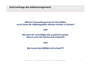 16© Mechtild Erpenbeck • CONSULTACT • Beratungsgesellschaft für kreative Organisationsentwicklung
Gretchenfrage des Selbstmanagements
Welche Voraussetzung muss ein Ziel erfüllen,
um im Sinne der Selbstregulation wirksam werden zu können?
oder
Wie kann ein vernünftiges Ziel so geformt werden,
dass es auch das Unbewusste anspricht?
oder
Wie kommt das WÜRMLI mit ins Boot???
 