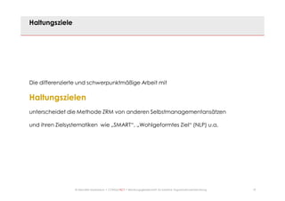 19© Mechtild Erpenbeck • CONSULTACT • Beratungsgesellschaft für kreative Organisationsentwicklung
Haltungsziele
Die differenzierte und schwerpunktmäßige Arbeit mit
Haltungszielen
unterscheidet die Methode ZRM von anderen Selbstmanagementansätzen
und ihren Zielsystematiken wie „SMART“, „Wohlgeformtes Ziel“ (NLP) u.a.
 