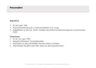 2© Mechtild Erpenbeck • CONSULTACT • Beratungsgesellschaft für kreative Organisationsentwicklung
Personalien
Maja Storch
• Dr. phil., geb. 1958
• Psychodramatherapeutin u. Psychoanalytikerin (C.G. Jung)
• Projektleiterin an der Univ. Zürich, Inhaberin des Instituts für Selbstmanagement und Motivation
Zürich
Frank Krause
• Dr. rer. soc., geb. 1943
• Gesprächstherapeut, Psychodramatiker
• Gastdozent an den Universitäten Konstanz, Mainz und Zürich
• Mitentwickler des ZRM in den 90er Jahren an der Universität Zürich
 