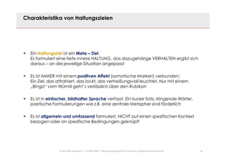 20© Mechtild Erpenbeck • CONSULTACT • Beratungsgesellschaft für kreative Organisationsentwicklung
Charakteristika von Haltungszielen
• Ein Haltungsziel ist ein Meta – Ziel.
Es formuliert eine tiefe innere HALTUNG, das dazugehörige VERHALTEN ergibt sich
daraus – an die jeweilige Situation angepasst
• Es ist IMMER mit einem positiven Affekt (somatische Marker!) verbunden:
Ein Ziel, das attrahiert, das lockt, das verheißungsvoll leuchtet. Nur mit einem
„Bingo“ vom Würmli geht´s verlässlich über den Rubikon
• Es ist in einfacher, bildhafter Sprache verfasst. Ein kurzer Satz, klingende Wörter,
poetische Formulierungen wie z.B. eine zentrale Metapher sind förderlich
• Es ist allgemein und umfassend formuliert, NICHT auf einen spezifischen Kontext
bezogen oder an spezifische Bedingungen geknüpft
 