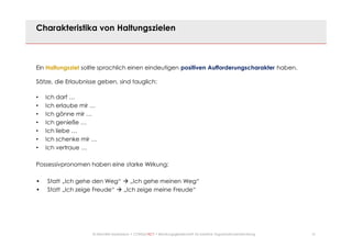 21© Mechtild Erpenbeck • CONSULTACT • Beratungsgesellschaft für kreative Organisationsentwicklung
Charakteristika von Haltungszielen
Ein Haltungsziel sollte sprachlich einen eindeutigen positiven Aufforderungscharakter haben.
Sätze, die Erlaubnisse geben, sind tauglich:
• Ich darf …
• Ich erlaube mir …
• Ich gönne mir …
• Ich genieße …
• Ich liebe …
• Ich schenke mir …
• Ich vertraue …
Possessivpronomen haben eine starke Wirkung:
• Statt „Ich gehe den Weg“ à „Ich gehe meinen Weg“
• Statt „Ich zeige Freude“ à „Ich zeige meine Freude“
 