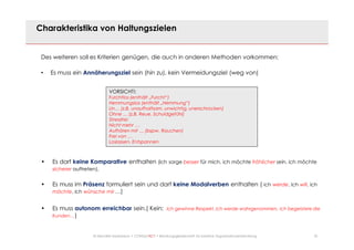 22© Mechtild Erpenbeck • CONSULTACT • Beratungsgesellschaft für kreative Organisationsentwicklung
Charakteristika von Haltungszielen
Des weiteren soll es Kriterien genügen, die auch in anderen Methoden vorkommen:
• Es muss ein Annäherungsziel sein (hin zu), kein Vermeidungsziel (weg von)
• Es darf keine Komparative enthalten (ich sorge besser für mich, ich möchte fröhlicher sein, ich möchte
sicherer auftreten).
• Es muss im Präsenz formuliert sein und darf keine Modalverben enthalten ( ich werde, ich will, ich
möchte, ich wünsche mir …)
• Es muss autonom erreichbar sein.( Kein: Ich gewinne Respekt, ich werde wahrgenommen, ich begeistere die
Kunden…)
VORSICHT!:
Furchtlos (enthält „Furcht“)
Hemmungslos (enthält „Hemmung“)
Un… (z.B. unaufhaltsam, unwichtig, unerschrocken)
Ohne … (z.B. Reue, Schuldgefühl)
Stressfrei
Nicht mehr …
Aufhören mit … (bspw. Rauchen)
Frei von …
Loslassen, Entspannen
 