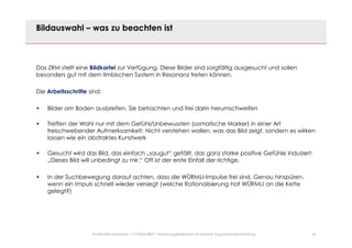 26© Mechtild Erpenbeck • CONSULTACT • Beratungsgesellschaft für kreative Organisationsentwicklung
Bildauswahl – was zu beachten ist
Das ZRM stellt eine Bildkartei zur Verfügung. Diese Bilder sind sorgfältig ausgesucht und sollen
besonders gut mit dem limbischen System in Resonanz treten können.
Die Arbeitsschritte sind:
• Bilder am Boden ausbreiten. Sie betrachten und frei darin herumschweifen
• Treffen der Wahl nur mit dem Gefühl/Unbewussten (somatische Marker) in einer Art
freischwebender Aufmerksamkeit: Nicht verstehen wollen, was das Bild zeigt, sondern es wirken
lassen wie ein abstraktes Kunstwerk
• Gesucht wird das Bild, das einfach „saugut“ gefällt, das ganz starke positive Gefühle induziert:
„Dieses Bild will unbedingt zu mir.“ Oft ist der erste Einfall der richtige.
• In der Suchbewegung darauf achten, dass die WÜRMLI-Impulse frei sind. Genau hinspüren,
wenn ein Impuls schnell wieder versiegt (welche Rationalisierung hat WÜRMLI an die Kette
gelegt?)
 