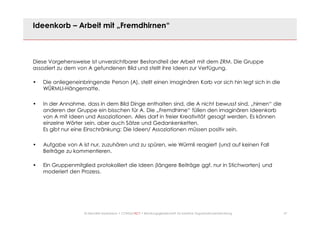 27© Mechtild Erpenbeck • CONSULTACT • Beratungsgesellschaft für kreative Organisationsentwicklung
Ideenkorb – Arbeit mit „Fremdhirnen“
Diese Vorgehensweise ist unverzichtbarer Bestandteil der Arbeit mit dem ZRM. Die Gruppe
assoziiert zu dem von A gefundenen Bild und stellt ihre Ideen zur Verfügung.
• Die anliegeneinbringende Person (A), stellt einen imaginären Korb vor sich hin legt sich in die
WÜRMLI-Hängematte.
• In der Annahme, dass in dem Bild Dinge enthalten sind, die A nicht bewusst sind, „hirnen“ die
anderen der Gruppe ein bisschen für A. Die „Fremdhirne“ füllen den imaginären Ideenkorb
von A mit Ideen und Assoziationen. Alles darf in freier Kreativität gesagt werden. Es können
einzelne Wörter sein, aber auch Sätze und Gedankenketten.
Es gibt nur eine Einschränkung: Die Ideen/ Assoziationen müssen positiv sein.
• Aufgabe von A ist nur, zuzuhören und zu spüren, wie Würmli reagiert (und auf keinen Fall
Beiträge zu kommentieren.
• Ein Gruppenmitglied protokolliert die Ideen (längere Beiträge ggf. nur in Stichworten) und
moderiert den Prozess.
 