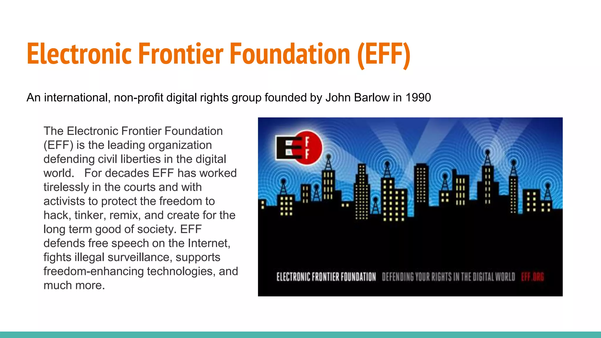 Electronic Frontier Foundation (EFF)
An international, non-profit digital rights group founded by John Barlow in 1990
The Electronic Frontier Foundation
(EFF) is the leading organization
defending civil liberties in the digital
world. For decades EFF has worked
tirelessly in the courts and with
activists to protect the freedom to
hack, tinker, remix, and create for the
long term good of society. EFF
defends free speech on the Internet,
fights illegal surveillance, supports
freedom-enhancing technologies, and
much more.
 