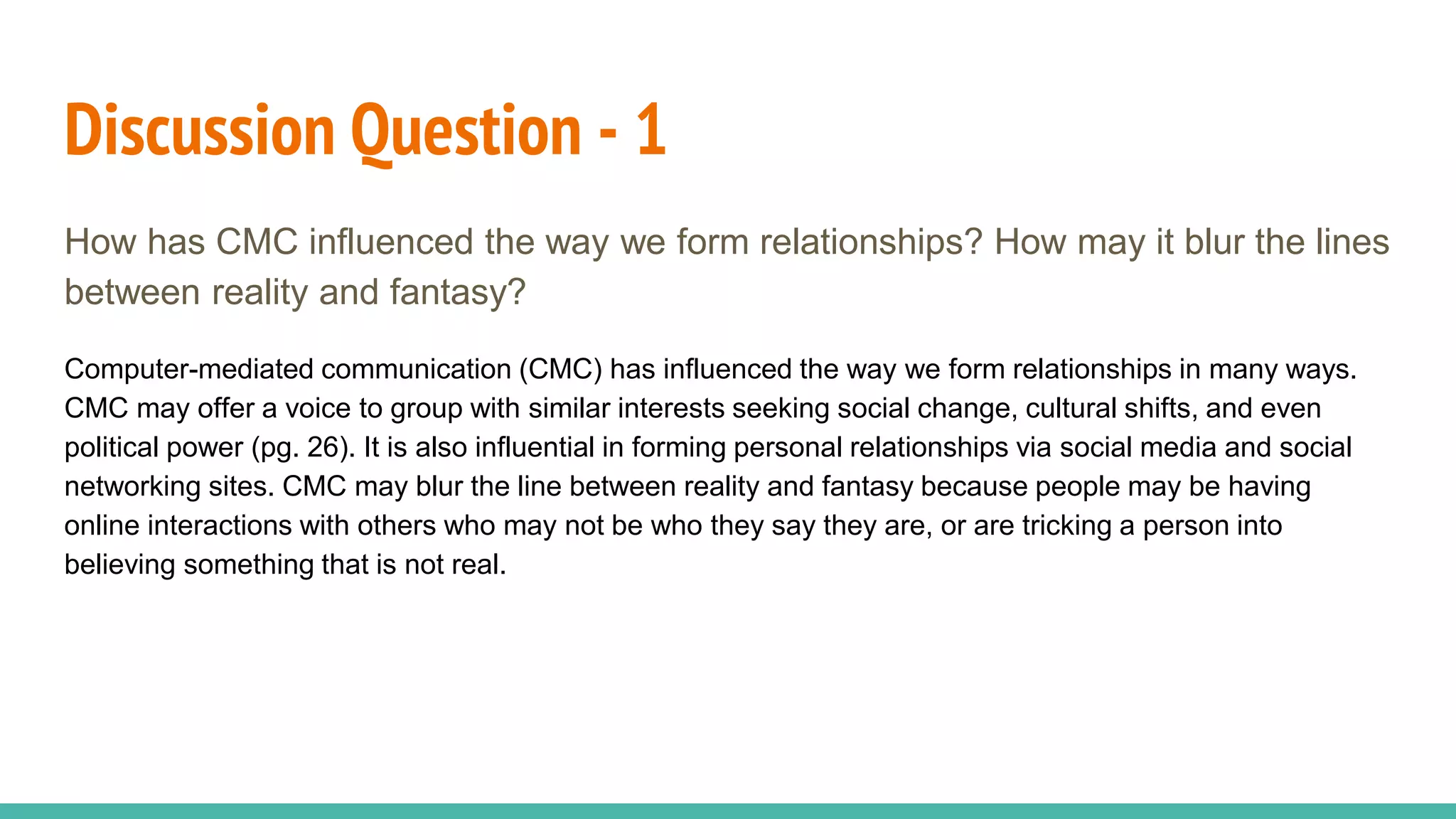 Discussion Question - 1
How has CMC influenced the way we form relationships? How may it blur the lines
between reality and fantasy?
Computer-mediated communication (CMC) has influenced the way we form relationships in many ways.
CMC may offer a voice to group with similar interests seeking social change, cultural shifts, and even
political power (pg. 26). It is also influential in forming personal relationships via social media and social
networking sites. CMC may blur the line between reality and fantasy because people may be having
online interactions with others who may not be who they say they are, or are tricking a person into
believing something that is not real.
 