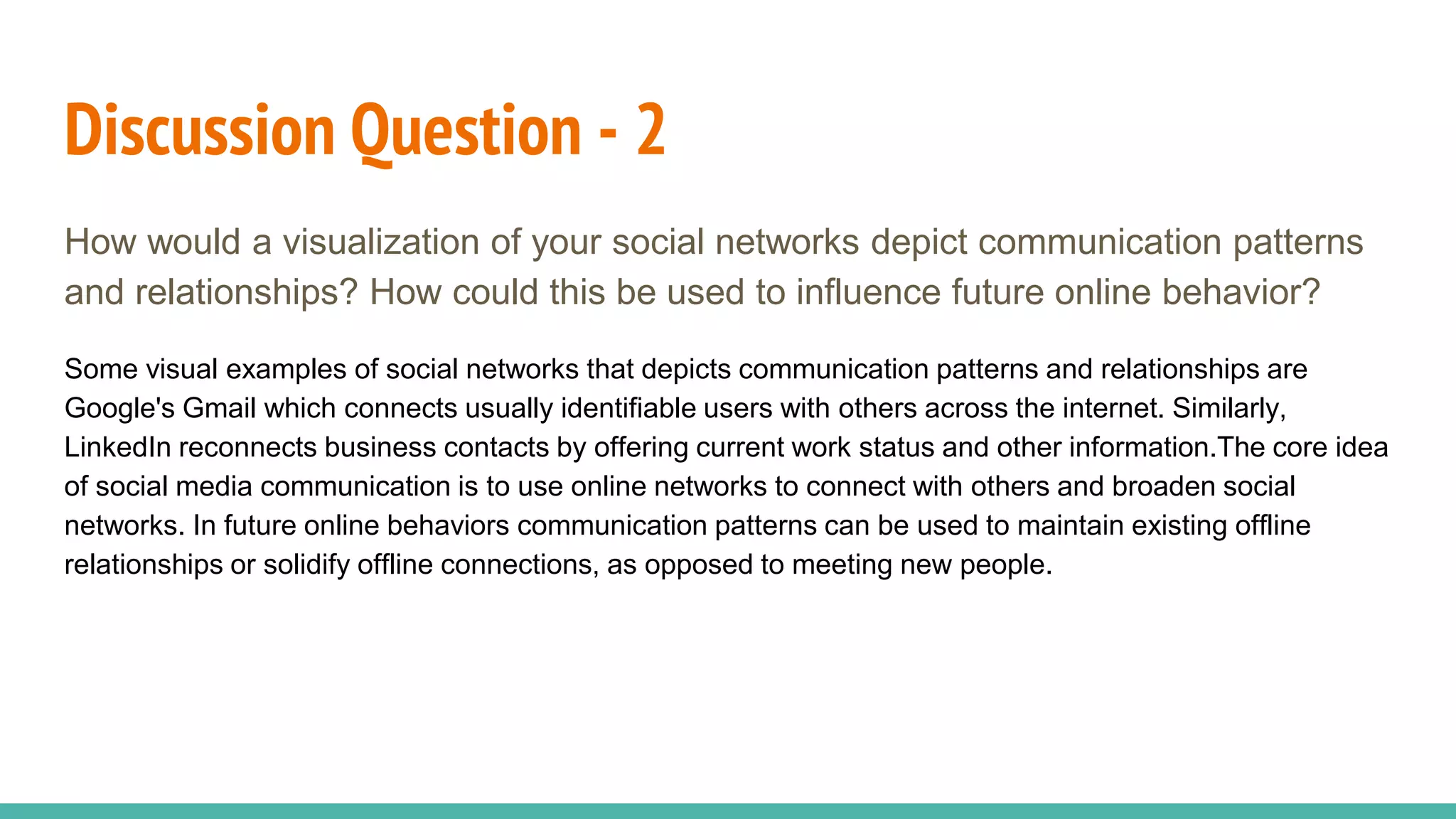 Discussion Question - 2
How would a visualization of your social networks depict communication patterns
and relationships? How could this be used to influence future online behavior?
Some visual examples of social networks that depicts communication patterns and relationships are
Google's Gmail which connects usually identifiable users with others across the internet. Similarly,
LinkedIn reconnects business contacts by offering current work status and other information.The core idea
of social media communication is to use online networks to connect with others and broaden social
networks. In future online behaviors communication patterns can be used to maintain existing offline
relationships or solidify offline connections, as opposed to meeting new people.
 