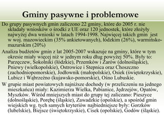 Gminy pasywne i problemowe Do grupy pasywnych gmin zaliczono 22 gminy, które do 2005 r. nie składały wniosków o środki z UE oraz 120 jednostek, które złożyły najwyżej dwa wnioski w latach 1994-1998. Najwięcej takich gmin  jest w woj. mazowieckim (35% ankietowanych), łódzkim (26%), warmińsko-mazurskim (20%) Analiza budżetów gmin z lat 2005-2007 wskazuje na gminy, które w tym okresie miały więcej niż w jednym roku dług powyżej 50%. Były to: Parzęczew, Sokolniki (łódzkie), Przemków i Żarów (dolnośląskie), Pniewy (wielkopolskie), Ostrowice i Stepnica oraz Choszczno (zachodniopomorskie), Jodłownik (małopolskie), Osiek (świętokrzyskie), Lubicz i Wąbrzeźno (kujawsko-pomorskie), Ośno Lubuskie. W grupie miast powiatowych najniższe dochody (w przeliczeniu na jednego mieszkańca) miały: Kazimierza Wielka, Pabianice, Jędrzejów, Opatów, Myszków. Wśród mniejszych miast do grupy tej zaliczano: Pieszyce (dolnośląskie), Porębę (śląskie), Zawadzkie (opolskie), a spośród gmin wiejskich wg. tych samych kryteriów najbiedniejsze były: Gorzków (lubelskie), Biejsce (świętokrzyskie), Cisek (opolskie), Godów (śląskie). 