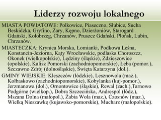 Liderzy rozwoju lokalnego   MIASTA POWIATOWE: Polkowice, Piaseczno, Słubice, Sucha Beskidzka, Gryfino, Żary, Kępno, Dzierżoniów, Starogard Gdański, Kołobrzeg, Chrzanów, Pruszcz Gdański, Płońsk, Lubin, Chrzanów. MIASTECZKA: Krynica Morska, Łomianki, Podkowa Leśna, Konstancin-Jeziorna, Kąty Wrocławskie, podlaska Choroszcz, Okonek (wielkopolskie), Lędziny (śląskie), Zdzieszowice (opolskie), Kalisz Pomorski (zachodniopomorskie), Łeba (pomor.), Szczawno Zdrój (dolnośląskie), Święta Katarzyna (dol.). GMINY WIEJSKIE: Kleszczów (łódzkie), Lesznowola (maz.), Kołbaskowo (zachodniopomorskie), Kobylanka (kuj-pomor.), Jerzmanowa (dol.), Ornontowice (śląskie), Rewal (zach.),Tarnowo Podgórne (wielkop.), Dobra Szczecińska, Andrespol (łódz.), Mszana Dolna (małopol.), Żabia Wola (maz.), Czosnów (maz.), Wielką Nieszawkę (kujawsko-pomorskie), Mucharz (małopolskie). 
