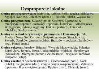 Dysproporcje   lokalne Gminy postpegeerowskie:  Biały Bór, Rąbino, Resko (zach.), Miłakowo, Sępopol (war-m.), Człuchów (pom.), Ulinówek (lubel.), Wąsosz (dl.)  Gminy przygraniczne.  Sukcesy gmin: Kostrzyn, Zgorzelec; w mniejszym stopniu: Głuchołazy - opolskie, Lubawka – dolnośląskie). W najgorszej sytuacji są gminy: Dukla – podkarp., Terespol – lubelskie, Gołdap – w-m. Gminy ze restrukturyzowanym przemysłem i konsumpcją:  Piła, Mielec i Nowa Sól, Ostrowca Świętokrzyskiego, Starachowice, Sieradz, Ozorków, Jastrzębie Zdrój, Brzozów – podkarp., Zambrów – podl. Pionki (maz.) Gminy sukcesu:  Jarosław, Biłgoraj, Wysokie Mazowieckie, Polanica Zdrój, Żary, Rybnik, Iława, Ustka; miejsko-wiejskie:  Siemiatycze (podlaskie), Dzierzgoń (pomor.), Zelów (łódz.); wiejskie: Tarnowo Podgórne (wlkp).  Gminy zacofane:  Sochocin (mazow.), Ciechanowiec (podl.), Kock (lubel.), Pielgrzymka (dol.), Zbójno (kujawsko-pomorskie), Zębowice (opolskie), Kije (świętokrzyskie), Ryglice (mał.), Chorzele (maz.).  