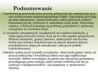 Podsumowanie Transformacja przyniosła nowe procesy polaryzacji nie zmniejszając przy tym zróżnicowania międzyregionalnego Polski. Najszybciej rozwijają się duże aglomeracje i gminy położone wzdłuż głównych szlaków komunikacyjnych, zwłaszcza w zachodniej części kraju. Najwolniej regiony, w których kumulują się problemy gospodarcze i społeczne, szczególnie na wschodzie kraju.  Z czynników zewnętrznych, niezależnych od wspólnot lokalnych, a wpływających na ich rozwój, liczą się też inne aspekty geograficzne: bliskość metropolii, granicy państwa, atrakcyjność turystyczna. Istotne jest również zlokalizowanie na danym obszarze dużych przedsiębiorstw dających zatrudnienie i płacących podatki (odszkodowania).  Jednakże ważne są też czynniki wewnętrzne. Aktywność gminy zależy od pozycji politycznej i kwalifikacji lidera oraz jego najbliższego otoczenia. Dobrze rozwijająca się gmina ma najczęściej gospodarza, posiadającego jasną strategię, który potrafi zmobilizować do jej realizacji współpracowników i jest popularny w społeczności lokalnej. 