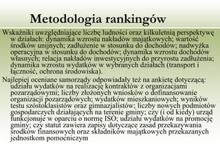 Metodologia rankingów Wskaźniki uwzględniające liczbę ludności oraz kilkuletnią perspektywę w działach: dynamika wzrostu nakładów majątkowych; wartość środków unijnych; zadłużenie w stosunku do dochodów; nadwyżka operacyjna w stosunku do dochodów; dynamika wzrostu dochodów własnych; relacja nakładów inwestycyjnych do przyrostu zadłużenia; dynamika wzrostu wydatków w wybranych działach (transport i łączność, ochrona środowiska).  Najlepiej oceniane samorządy odpowiadały też na ankietę dotyczącą: udziału wydatków na realizację kontraktów z organizacjami pozarządowymi; liczby złożonych wniosków o dofinansowanie organizacji pozarządowych; wydatków mieszkaniowych; wyników testu szóstoklasistów oraz gimnazjalistów; liczby nowych podmiotów gospodarczych działających na terenie gminy; czy (i od kiedy) urząd funkcjonuje w oparciu o normę ISO; udziału wydatków na promocję gminy; czy statut zawiera zapisy dotyczące zasad przekazywania środków finansowych oraz składników majątkowych przekazanych jednostkom pomocniczym  