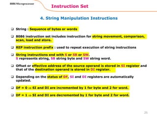 4. String Manipulation Instructions
Instruction Set
25
8086 Microprocessor
 String : Sequence of bytes or words
 8086 instruction set includes instruction for string movement, comparison,
scan, load and store.
 REP instruction prefix : used to repeat execution of string instructions
 String instructions end with S or SB or SW.
S represents string, SB string byte and SW string word.
 Offset or effective address of the source operand is stored in SI register and
that of the destination operand is stored in DI register.
 Depending on the status of DF, SI and DI registers are automatically
updated.
 DF = 0  SI and DI are incremented by 1 for byte and 2 for word.
 DF = 1  SI and DI are decremented by 1 for byte and 2 for word.
 
