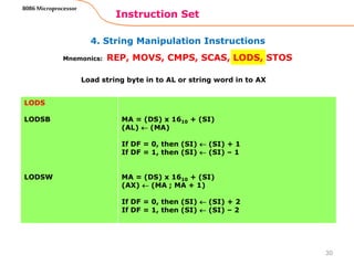 4. String Manipulation Instructions
Instruction Set
30
8086 Microprocessor
Mnemonics: REP, MOVS, CMPS, SCAS, LODS, STOS
LODS
LODSB
LODSW
MA = (DS) x 1610 + (SI)
(AL)  (MA)
If DF = 0, then (SI)  (SI) + 1
If DF = 1, then (SI)  (SI) – 1
MA = (DS) x 1610 + (SI)
(AX)  (MA ; MA + 1)
If DF = 0, then (SI)  (SI) + 2
If DF = 1, then (SI)  (SI) – 2
Load string byte in to AL or string word in to AX
 