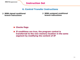 6. Control Transfer Instructions
Instruction Set
34
8086 Microprocessor
 8086 signed conditional
branch instructions
 8086 unsigned conditional
branch instructions
Checks flags
If conditions are true, the program control is
transferred to the new memory location in the same
segment by modifying the content of IP
 