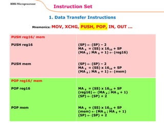 1. Data Transfer Instructions
Instruction Set
4
8086 Microprocessor
Mnemonics: MOV, XCHG, PUSH, POP, IN, OUT …
PUSH reg16/ mem
PUSH reg16
PUSH mem
(SP)  (SP) – 2
MA S = (SS) x 1610 + SP
(MA S ; MA S + 1)  (reg16)
(SP)  (SP) – 2
MA S = (SS) x 1610 + SP
(MA S ; MA S + 1)  (mem)
POP reg16/ mem
POP reg16
POP mem
MA S = (SS) x 1610 + SP
(reg16)  (MA S ; MA S + 1)
(SP)  (SP) + 2
MA S = (SS) x 1610 + SP
(mem)  (MA S ; MA S + 1)
(SP)  (SP) + 2
 