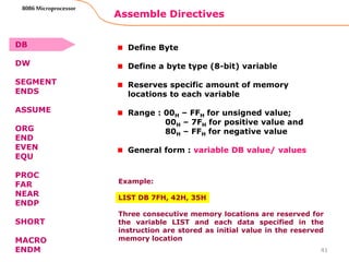 Assemble Directives
41
8086 Microprocessor
Define Byte
Define a byte type (8-bit) variable
Reserves specific amount of memory
locations to each variable
Range : 00H – FFH for unsigned value;
00H – 7FH for positive value and
80H – FFH for negative value
General form : variable DB value/ values
Example:
LIST DB 7FH, 42H, 35H
Three consecutive memory locations are reserved for
the variable LIST and each data specified in the
instruction are stored as initial value in the reserved
memory location
DB
DW
SEGMENT
ENDS
ASSUME
ORG
END
EVEN
EQU
PROC
FAR
NEAR
ENDP
SHORT
MACRO
ENDM
 