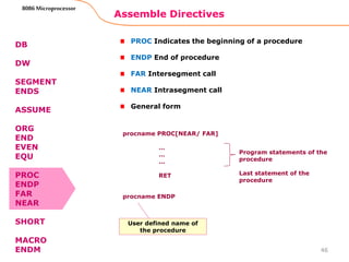 Assemble Directives
46
8086 Microprocessor
DB
DW
SEGMENT
ENDS
ASSUME
ORG
END
EVEN
EQU
PROC
ENDP
FAR
NEAR
SHORT
MACRO
ENDM
PROC Indicates the beginning of a procedure
ENDP End of procedure
FAR Intersegment call
NEAR Intrasegment call
General form
procname PROC[NEAR/ FAR]
…
…
…
RET
procname ENDP
Program statements of the
procedure
Last statement of the
procedure
User defined name of
the procedure
 