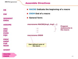 Assemble Directives
49
8086 Microprocessor
DB
DW
SEGMENT
ENDS
ASSUME
ORG
END
EVEN
EQU
PROC
ENDP
FAR
NEAR
SHORT
MACRO
ENDM
MACRO Indicate the beginning of a macro
ENDM End of a macro
General form:
macroname MACRO[Arg1, Arg2 ...]
…
…
…
macroname ENDM
Program
statements in
the macro
User defined name of
the macro
 