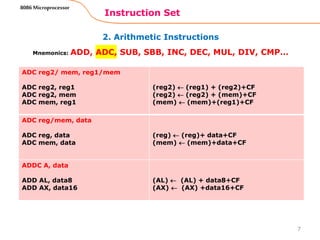 2. Arithmetic Instructions
Instruction Set
7
8086 Microprocessor
Mnemonics: ADD, ADC, SUB, SBB, INC, DEC, MUL, DIV, CMP…
ADC reg2/ mem, reg1/mem
ADC reg2, reg1
ADC reg2, mem
ADC mem, reg1
(reg2)  (reg1) + (reg2)+CF
(reg2)  (reg2) + (mem)+CF
(mem)  (mem)+(reg1)+CF
ADC reg/mem, data
ADC reg, data
ADC mem, data
(reg)  (reg)+ data+CF
(mem)  (mem)+data+CF
ADDC A, data
ADD AL, data8
ADD AX, data16
(AL)  (AL) + data8+CF
(AX)  (AX) +data16+CF
 