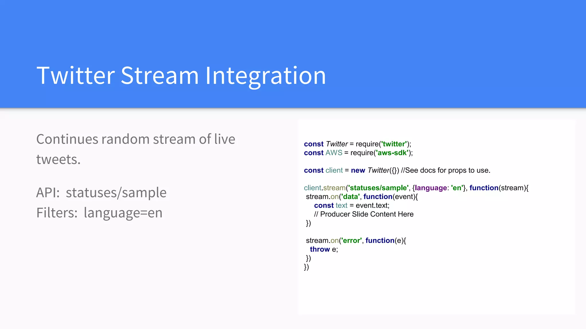 Twitter Stream Integration
Continues random stream of live
tweets.
API: statuses/sample
Filters: language=en
const Twitter = require('twitter');
const AWS = require('aws-sdk');
const client = new Twitter({}) //See docs for props to use.
client.stream('statuses/sample', {language: 'en'}, function(stream){
stream.on('data', function(event){
const text = event.text;
// Producer Slide Content Here
})
stream.on('error', function(e){
throw e;
})
})
 