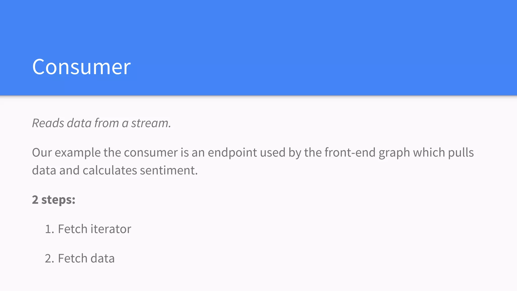 Consumer
Reads data from a stream.
Our example the consumer is an endpoint used by the front-end graph which pulls
data and calculates sentiment.
2 steps:
1. Fetch iterator
2. Fetch data
 