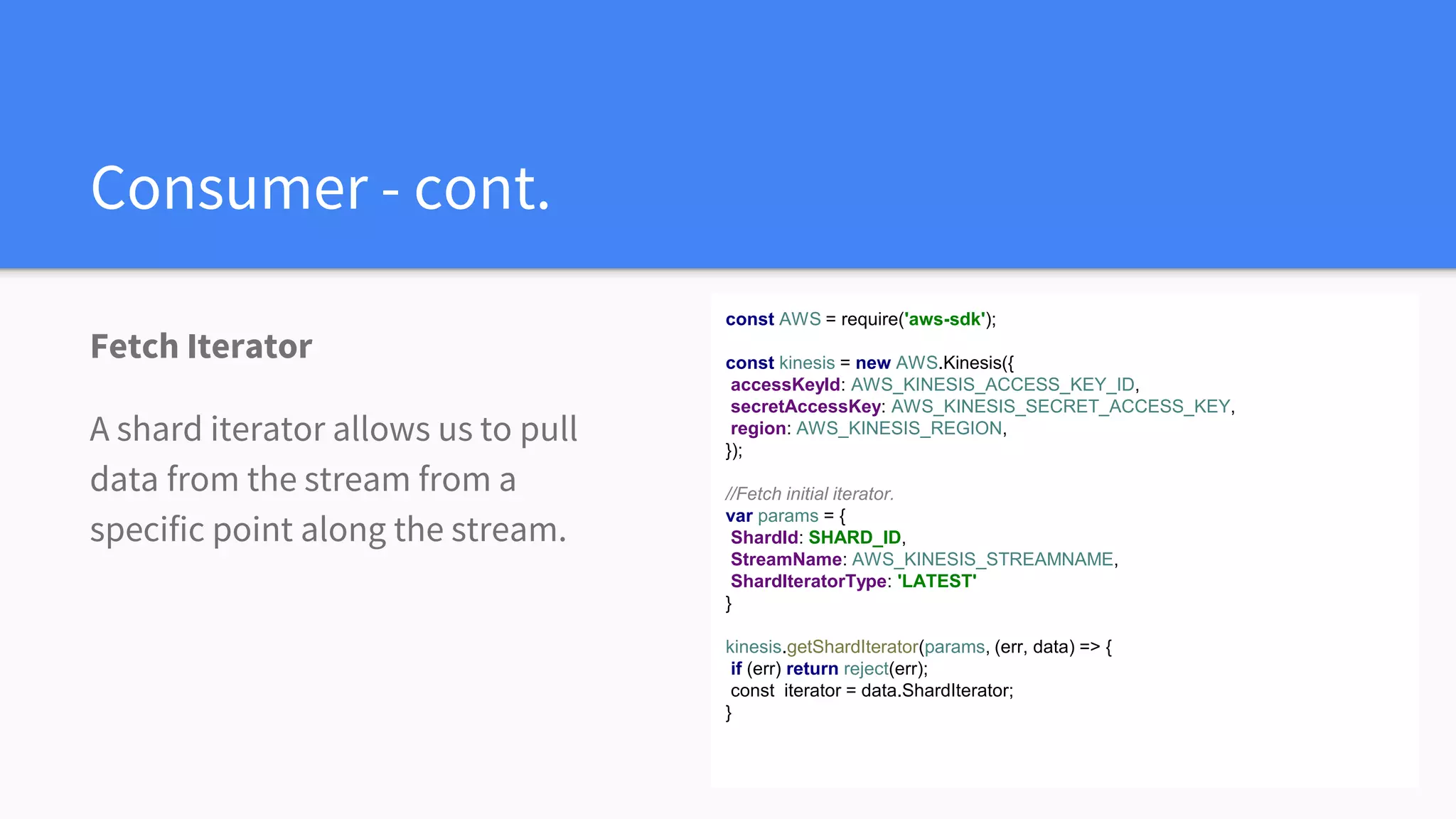 Consumer - cont.
Fetch Iterator
A shard iterator allows us to pull
data from the stream from a
specific point along the stream.
const AWS = require('aws-sdk');
const kinesis = new AWS.Kinesis({
accessKeyId: AWS_KINESIS_ACCESS_KEY_ID,
secretAccessKey: AWS_KINESIS_SECRET_ACCESS_KEY,
region: AWS_KINESIS_REGION,
});
//Fetch initial iterator.
var params = {
ShardId: SHARD_ID,
StreamName: AWS_KINESIS_STREAMNAME,
ShardIteratorType: 'LATEST'
}
kinesis.getShardIterator(params, (err, data) => {
if (err) return reject(err);
const iterator = data.ShardIterator;
}
 