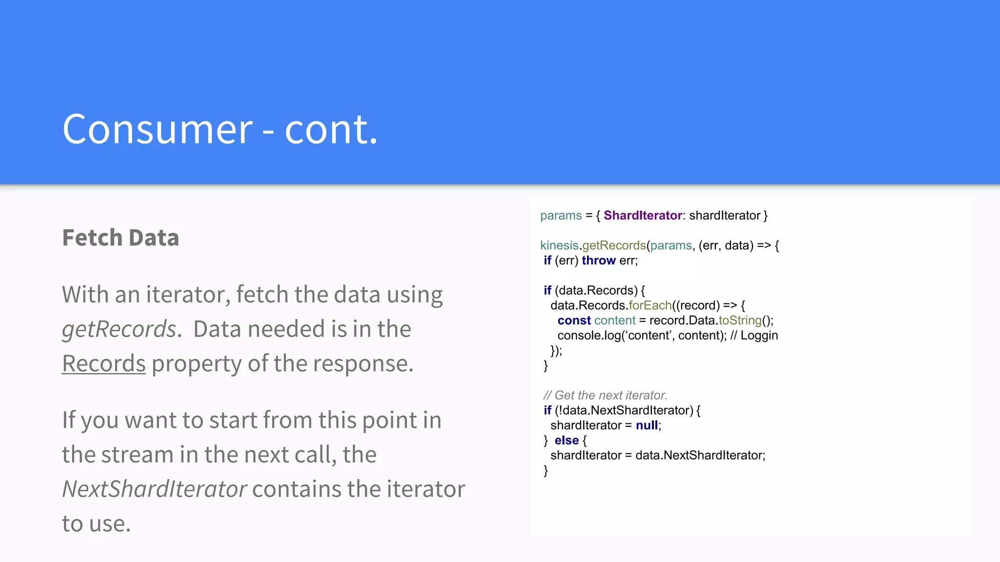 Consumer - cont.
Fetch Data
With an iterator, fetch the data using
getRecords. Data needed is in the
Records property of the response.
If you want to start from this point in
the stream in the next call, the
NextShardIterator contains the iterator
to use.
params = { ShardIterator: shardIterator }
kinesis.getRecords(params, (err, data) => {
if (err) throw err;
if (data.Records) {
data.Records.forEach((record) => {
const content = record.Data.toString();
console.log(‘content’, content); // Loggin
});
}
// Get the next iterator.
if (!data.NextShardIterator) {
shardIterator = null;
} else {
shardIterator = data.NextShardIterator;
}
 