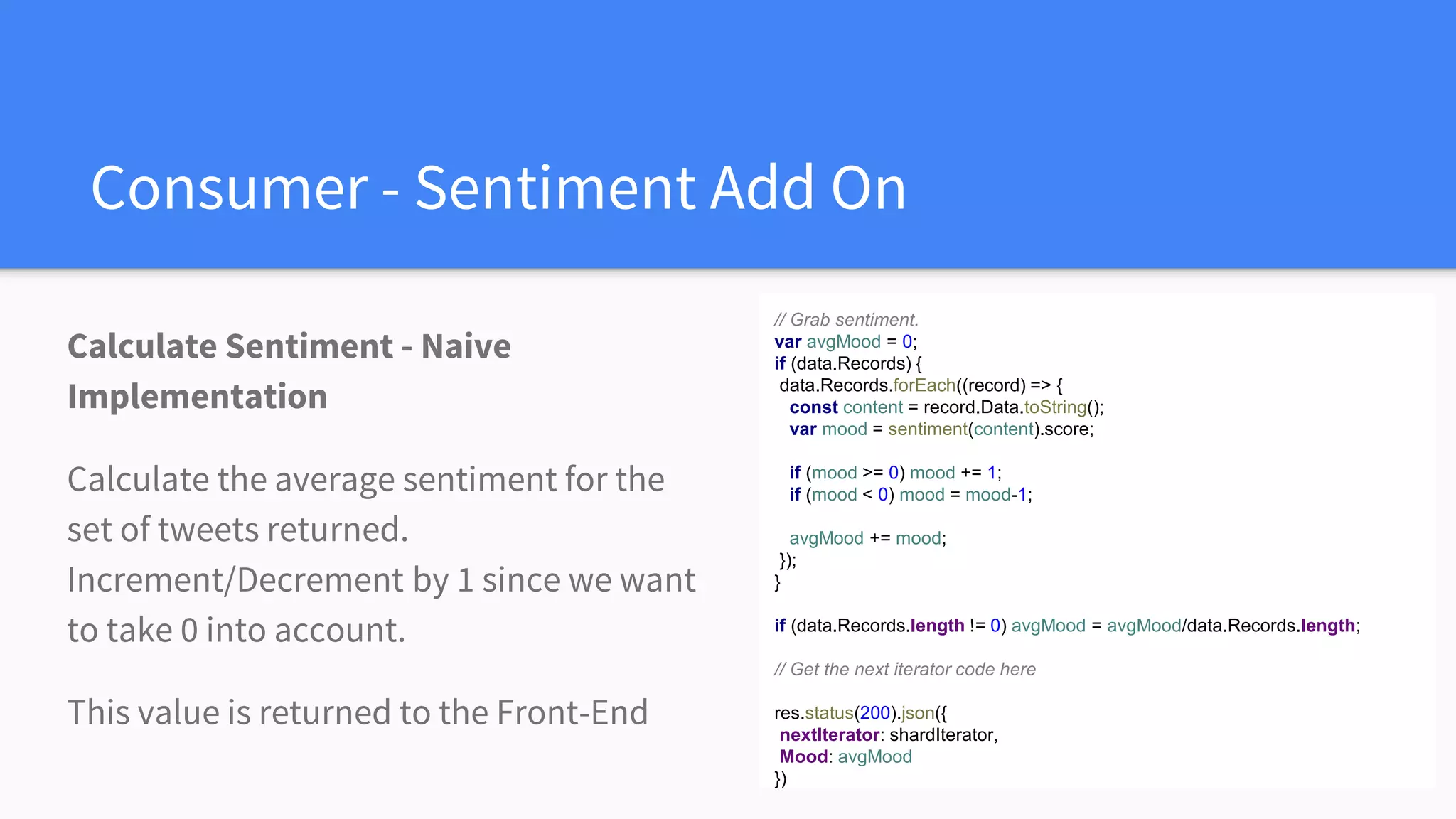 Consumer - Sentiment Add On
Calculate Sentiment - Naive
Implementation
Calculate the average sentiment for the
set of tweets returned.
Increment/Decrement by 1 since we want
to take 0 into account.
This value is returned to the Front-End
// Grab sentiment.
var avgMood = 0;
if (data.Records) {
data.Records.forEach((record) => {
const content = record.Data.toString();
var mood = sentiment(content).score;
if (mood >= 0) mood += 1;
if (mood < 0) mood = mood-1;
avgMood += mood;
});
}
if (data.Records.length != 0) avgMood = avgMood/data.Records.length;
// Get the next iterator code here
res.status(200).json({
nextIterator: shardIterator,
Mood: avgMood
})
 