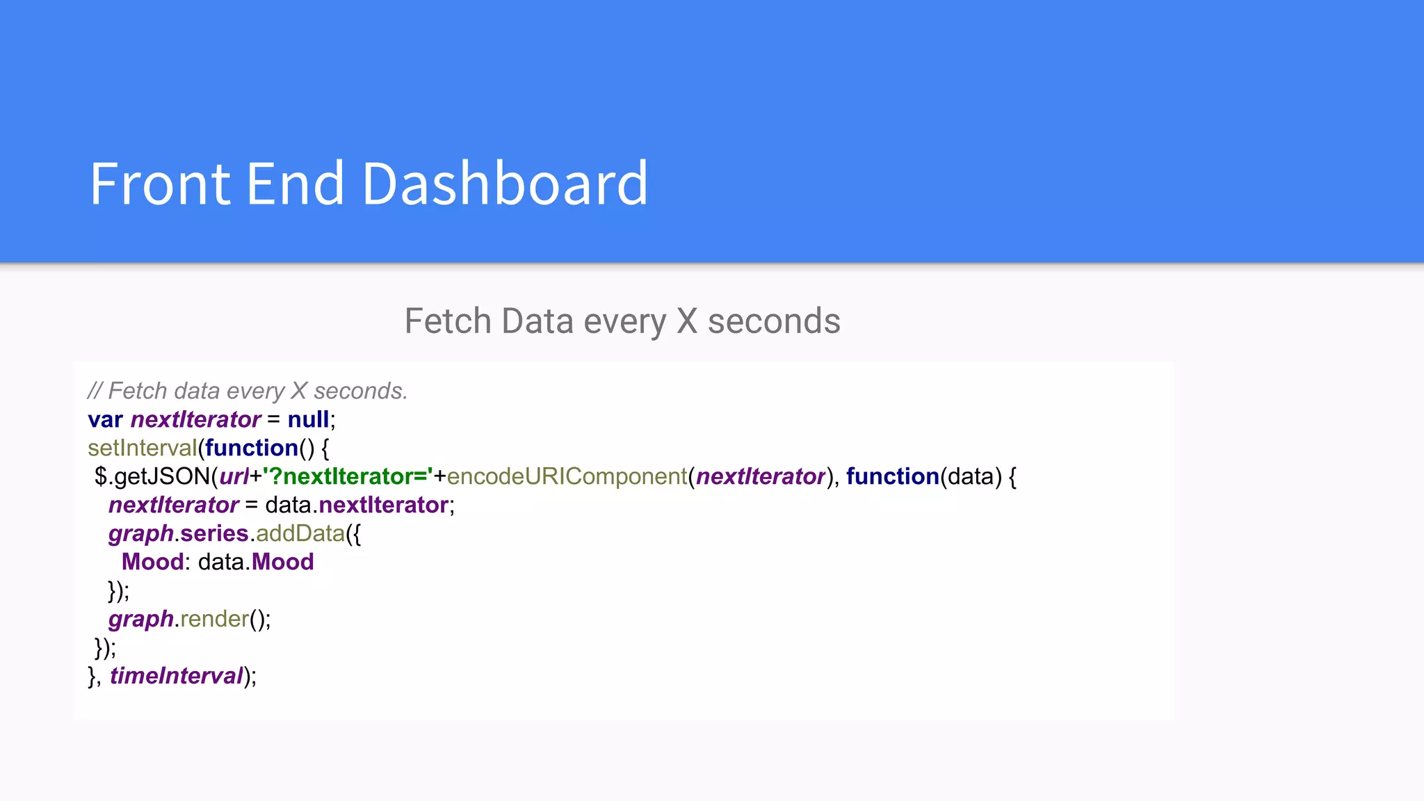 Front End Dashboard
Fetch Data every X seconds
// Fetch data every X seconds.
var nextIterator = null;
setInterval(function() {
$.getJSON(url+'?nextIterator='+encodeURIComponent(nextIterator), function(data) {
nextIterator = data.nextIterator;
graph.series.addData({
Mood: data.Mood
});
graph.render();
});
}, timeInterval);
 