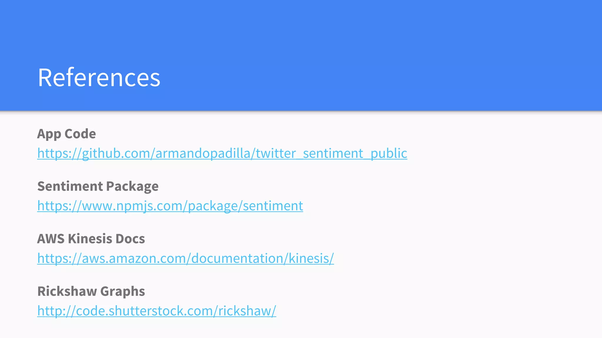 References
App Code
https://github.com/armandopadilla/twitter_sentiment_public
Sentiment Package
https://www.npmjs.com/package/sentiment
AWS Kinesis Docs
https://aws.amazon.com/documentation/kinesis/
Rickshaw Graphs
http://code.shutterstock.com/rickshaw/
 