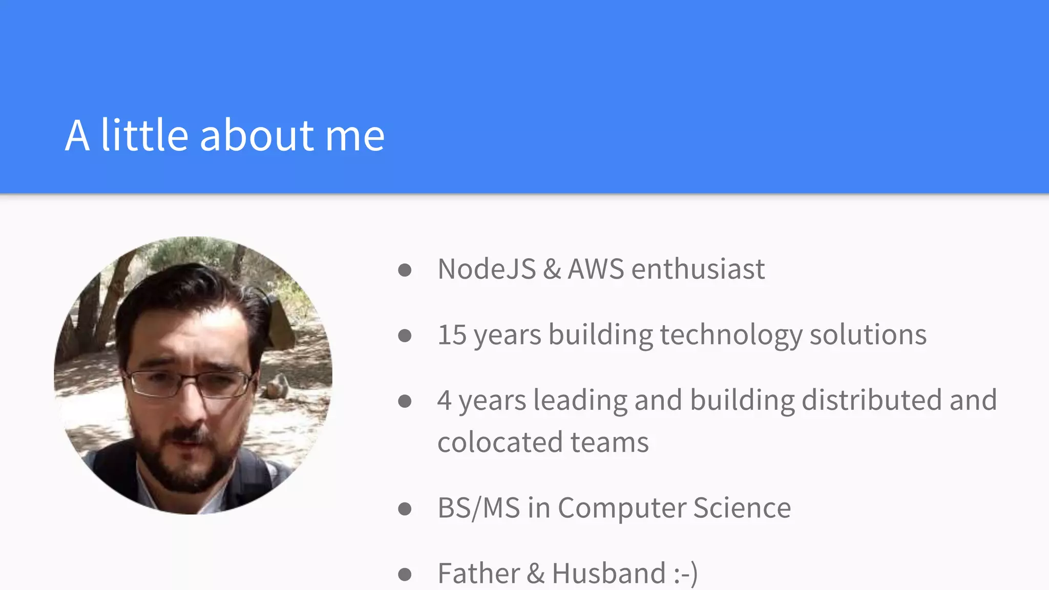 A little about me
● NodeJS & AWS enthusiast
● 15 years building technology solutions
● 4 years leading and building distributed and
colocated teams
● BS/MS in Computer Science
● Father & Husband :-)
 