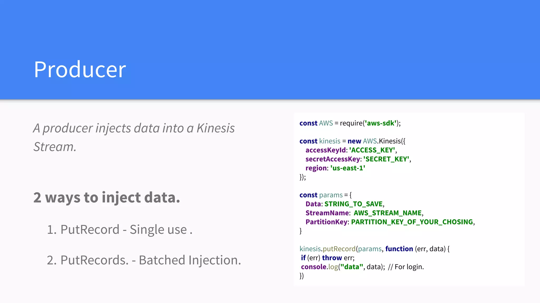 Producer
A producer injects data into a Kinesis
Stream.
2 ways to inject data.
1. PutRecord - Single use .
2. PutRecords. - Batched Injection.
const AWS = require('aws-sdk');
const kinesis = new AWS.Kinesis({
accessKeyId: 'ACCESS_KEY',
secretAccessKey: 'SECRET_KEY',
region: 'us-east-1'
});
const params = {
Data: STRING_TO_SAVE,
StreamName: AWS_STREAM_NAME,
PartitionKey: PARTITION_KEY_OF_YOUR_CHOSING,
}
kinesis.putRecord(params, function (err, data) {
if (err) throw err;
console.log("data", data); // For login.
})
 