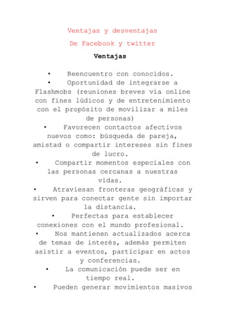 Ventajas y desventajas
De Facebook y twitter
Ventajas
• Reencuentro con conocidos.
• Oportunidad de integrarse a
Flashmobs (reuniones breves vía online
con fines lúdicos y de entretenimiento
con el propósito de movilizar a miles
de personas)
• Favorecen contactos afectivos
nuevos como: búsqueda de pareja,
amistad o compartir intereses sin fines
de lucro.
• Compartir momentos especiales con
las personas cercanas a nuestras
vidas.
• Atraviesan fronteras geográficas y
sirven para conectar gente sin importar
la distancia.
• Perfectas para establecer
conexiones con el mundo profesional.
• Nos mantienen actualizados acerca
de temas de interés, además permiten
asistir a eventos, participar en actos
y conferencias.
• La comunicación puede ser en
tiempo real.
• Pueden generar movimientos masivos
 