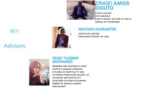 KEY
Advisors
MUTUKU KAMANTHE
ADVOCATE(LAWYER)
PARKLANDS SCHOOL OF LAW
MISS YASMIN
MOHAMED
MEMEBER AND ADVISOR AT DUKE
EVENTS PLANNING COMPANY
DIPLOMA IN HOSPITALITY AND
CATERING FROM RUIRU SCHOOL OF
CATERING AND HOPITALITY
DIPOLOMA IN EVENTS PLANNING
OWNER OF SWAHILI DISHES
RESTAURANT
CPA(K) AMOS
OGUTU
CPA(K) HOLDER
PHD ONGOING
CHIEF FINANCE OFFICER AT KENYA
BUREAU OF STANDARDS
 